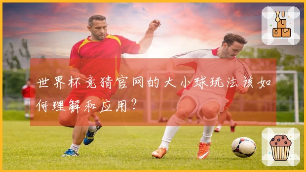 世界杯竞猜官网的大小球玩法该如何理解和应用？
