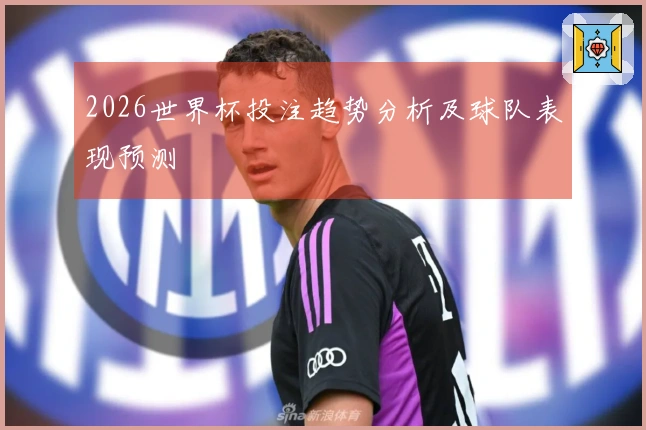 2026世界杯投注趋势分析及球队表现预测